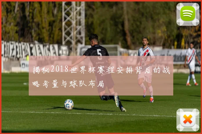 揭秘2018世界杯赛程安排背后的战略考量与球队布局