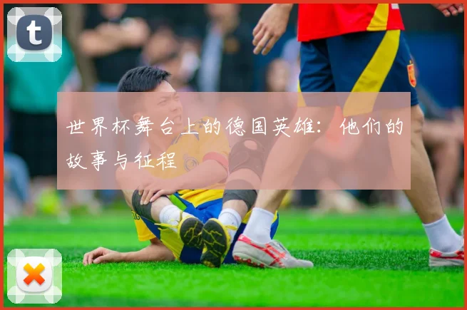 世界杯舞台上的德国英雄：他们的故事与征程