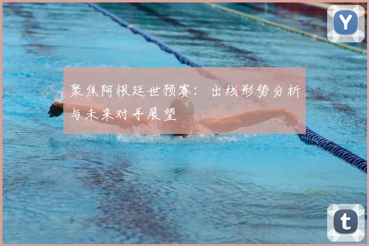 聚焦阿根廷世预赛：出线形势分析与未来对手展望