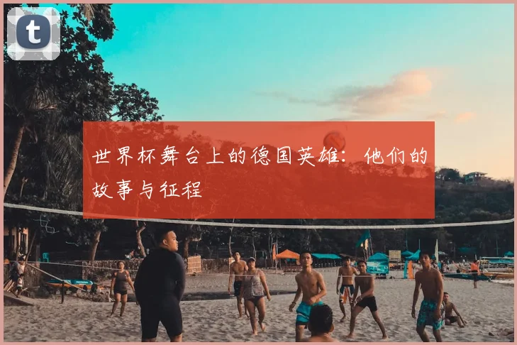 世界杯舞台上的德国英雄：他们的故事与征程