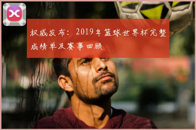 权威发布：2019年篮球世界杯完整成绩单及赛事回顾