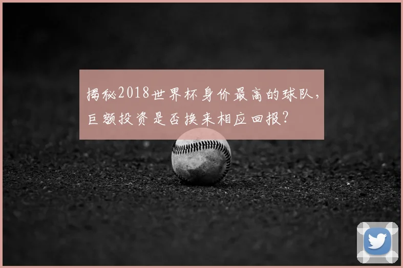 揭秘2018世界杯身价最高的球队，巨额投资是否换来相应回报？