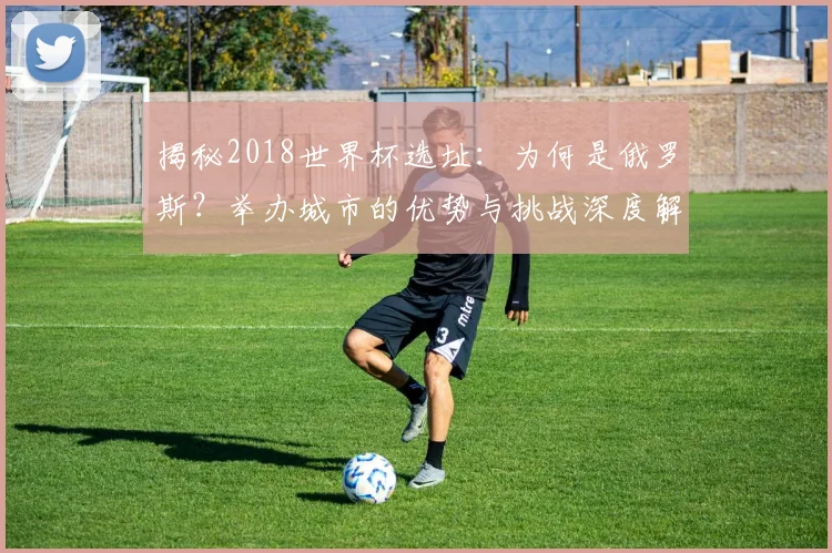 揭秘2018世界杯选址：为何是俄罗斯？举办城市的优势与挑战深度解读