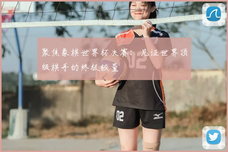 聚焦象棋世界杯决赛：见证世界顶级棋手的终极较量