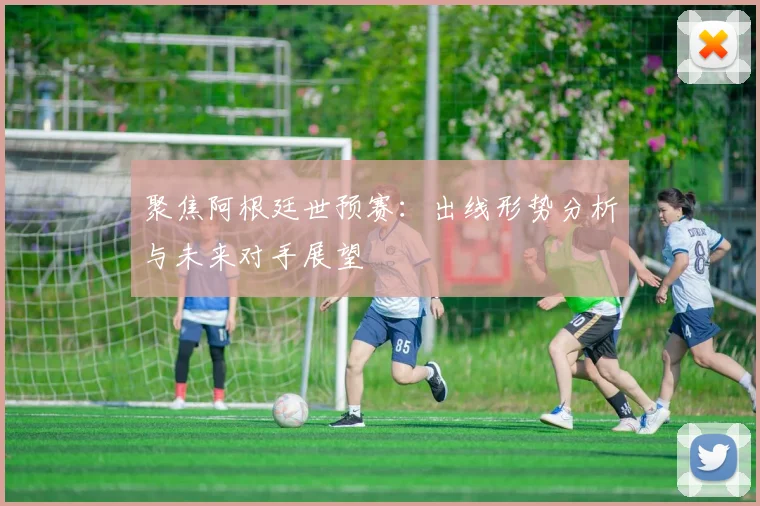 聚焦阿根廷世预赛：出线形势分析与未来对手展望