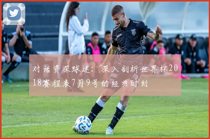 对话资深球迷：深入剖析世界杯2018赛程表7月9号的经典时刻