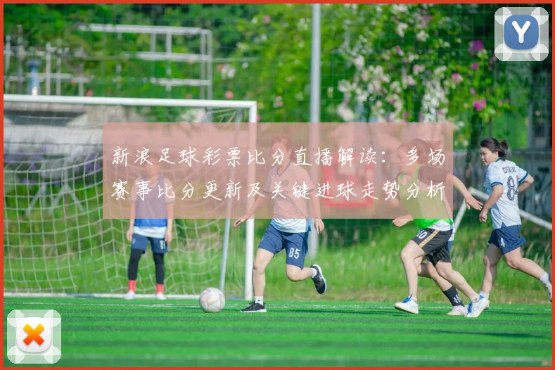 新浪足球彩票比分直播解读:多场赛事比分更新及关键进球走势分析