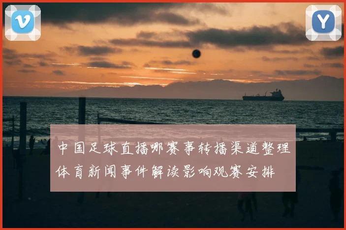中国足球直播哪赛事转播渠道整理体育新闻事件解读影响观赛安排