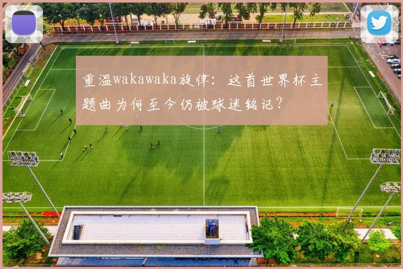 重温wakawaka旋律:这首世界杯主题曲为何至今仍被球迷铭记?