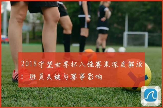 2018守望世界杯八强赛果深度解读：胜负关键与赛事影响