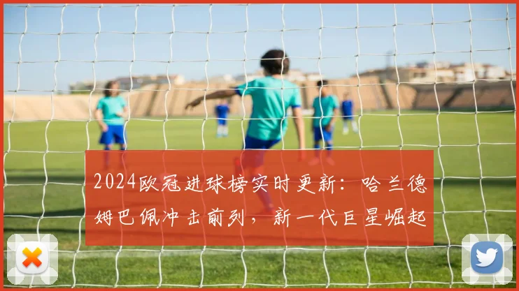 2024欧冠进球榜实时更新：哈兰德姆巴佩冲击前列，新一代巨星崛起