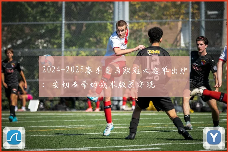 2024-2025赛季皇马欧冠大名单出炉：安切洛蒂的战术版图浮现