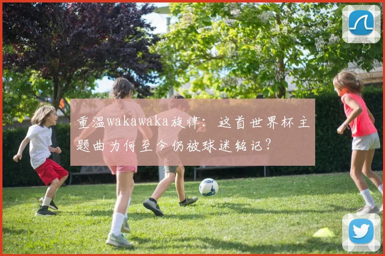 重温wakawaka旋律：这首世界杯主题曲为何至今仍被球迷铭记？