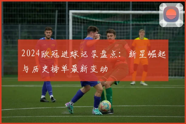 2024欧冠进球记录盘点:新星崛起与历史榜单最新变动