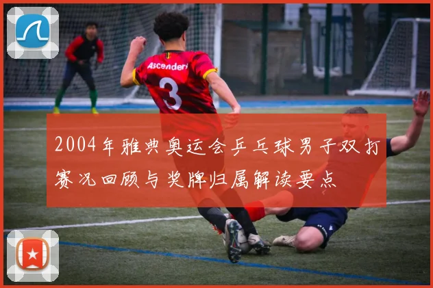 2004年雅典奥运会乒乓球男子双打赛况回顾与奖牌归属解读要点