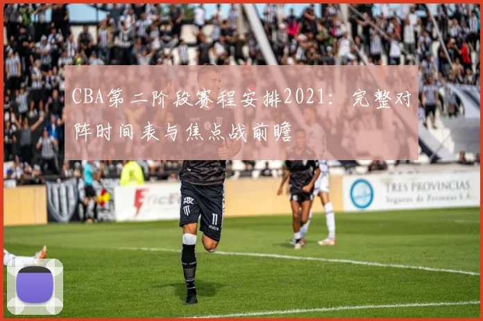 CBA第二阶段赛程安排2021：完整对阵时间表与焦点战前瞻