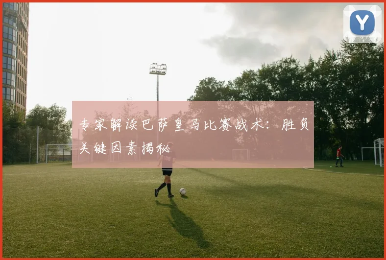 专家解读巴萨皇马比赛战术:胜负关键因素揭秘
