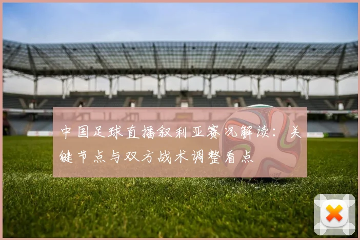 中国足球直播叙利亚赛况解读:关键节点与双方战术调整看点