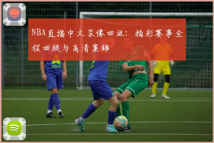 NBA直播中文录像回放：精彩赛事全程回顾与高清集锦