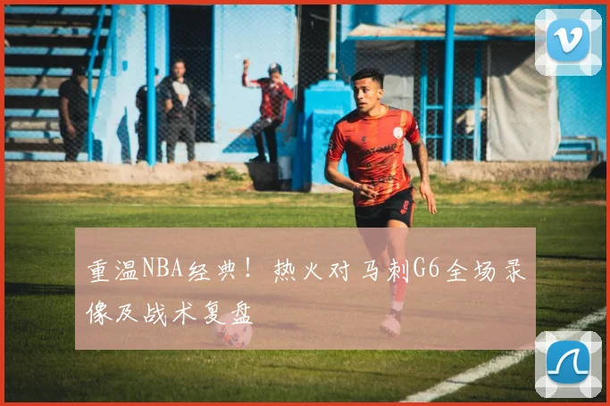 重温NBA经典！热火对马刺G6全场录像及战术复盘