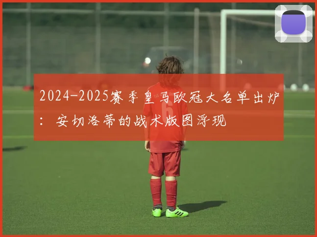 2024-2025赛季皇马欧冠大名单出炉：安切洛蒂的战术版图浮现